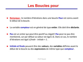 Remarque : le nombre d'itérations dans une boucle Pour est connu avant
le début de la boucle.
 La variable compteur est en général de type entier. Elle doit être déclarée.
 Pas est un entier qui peut être positif ou négatif. Pas peut ne pas être
mentionné, car par défaut sa valeur est égal à 1. Dans ce cas, le nombre
d'itérations est égal à finale - initiale + 1 .
 Initiale et finale peuvent être des valeurs, des variables définies avant le
début de la boucle ou des expressions de même type que compteur .
73
Les Boucles pour
Prof.F.Ayoub
 