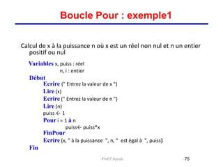 Calcul de x à la puissance n où x est un réel non nul et n un entier
positif ou nul
Variables x, puiss : réel
n, i : entier
Début
Ecrire (" Entrez la valeur de x ")
Lire (x)
Ecrire (" Entrez la valeur de n ")
Lire (n)
puiss ← 1
Pour i = 1 à n
puiss← puiss*x
FinPour
Ecrire (x, " à la puissance ", n, " est égal à ", puiss)
Fin
75
Boucle Pour : exemple1
Prof.F.Ayoub
 