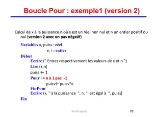 Calcul de x à la puissance n où x est un réel non nul et n un entier positif ou
nul (version 2 avec un pas négatif)
Variables x, puiss : réel
n, i : entier
Début
Ecrire (" Entrez respectivement les valeurs de x et n ")
Lire (x,n)
puiss ← 1
Pour i = n à 1 pas -1
puiss← puiss*x
FinPour
Ecrire (x, " à la puissance ", n, " est égal à ", puiss)
Fin
76
Boucle Pour : exemple1 (version 2)
Prof.F.Ayoub
 