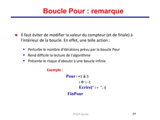  Il faut éviter de modifier la valeur du compteur (et de finale) à
l'intérieur de la boucle. En effet, une telle action :
 Perturbe le nombre d'itérations prévu par la boucle Pour
 Rend difficile la lecture de l'algorithme
 Présente le risque d'aboutir à une boucle infinie
Exemple :
Pour i =1 à 5
i  i -1
Ecrire(" i = ", i)
FinPour
77
Boucle Pour : remarque
Prof.F.Ayoub
 