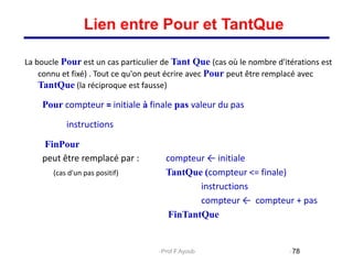 La boucle Pour est un cas particulier de Tant Que (cas où le nombre d'itérations est
connu et fixé) . Tout ce qu'on peut écrire avec Pour peut être remplacé avec
TantQue (la réciproque est fausse)
Pour compteur = initiale à finale pas valeur du pas
instructions
FinPour
peut être remplacé par : compteur ← initiale
(cas d'un pas positif) TantQue (compteur <= finale)
instructions
compteur ← compteur + pas
FinTantQue
78
Lien entre Pour et TantQue
Prof.F.Ayoub
 