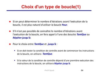  Si on peut déterminer le nombre d'itérations avant l'exécution de la
boucle, il est plus naturel d'utiliser la boucle Pour.
 S'il n'est pas possible de connaître le nombre d'itérations avant
l'exécution de la boucle, on fera appel à l'une des boucles TantQue ou
Répéter jusqu'à.
 Pour le choix entre TantQue et jusqu'à :
 Si on doit tester la condition de contrôle avant de commencer les instructions
de la boucle, on utilisera TantQue.
 Si la valeur de la condition de contrôle dépend d'une première exécution des
instructions de la boucle, on utilisera Répéter jusqu'à.
84
Choix d'un type de boucle(1)
Prof.F.Ayoub
 
