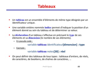  Un tableau est un ensemble d'éléments de même type désignés par un
identificateur unique.
 Une variable entière nommée indice permet d'indiquer la position d'un
élément donné au sein du tableau et de déterminer sa valeur.
 La déclaration d'un tableau s'effectue en précisant le type de ses
éléments et sa dimension (le nombre de ses éléments).
– En pseudo code :
variable tableau identificateur[dimension] : type
– Exemple :
variable tableau notes[30] : réel
 On peut définir des tableaux de tous types : tableaux d'entiers, de réels,
de caractères, de booléens, de chaînes de caractères, …
88
Tableaux
Prof.F.Ayoub
 
