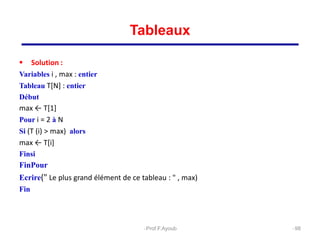  Solution :
Variables i , max : entier
Tableau T[N] : entier
Début
max ← T[1]
Pour i = 2 à N
Si (T (i) > max) alors
max ← T[i]
Finsi
FinPour
Ecrire(" Le plus grand élément de ce tableau : " , max)
Fin
98
Tableaux
Prof.F.Ayoub
 