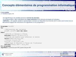 Eric INNOCENTI
Associate professor
Department of Computer Science
Concepts élémentaires de programmation informatique
2. Les variables
2.1 Variables et types (1/3)
- En algorithmique, les variables servent à nommer les données.
- En programmation, elles matérialisent les cases mémoires de la mémoire principale de l’ordinateur.
- Définition: « On appelle variable la représentation nommée (ou l’étiquette) d’une donnée dont la valeur peut évoluer lors du
déroulement logique des instructions d’un algorithme ou d’un programme ».
Programme PrixTTC
Var
//Déclarations des variables
prixHT, prixTTC sont des réels
Début
//Affiche un message à l’écran
Afficher("Saisir le prix H.T.")
//Affiche une fenêtre pour effectuer la saisie
Saisir("PRIX HT",Prix_HT)
//Calcule le prix TTC
Prix_TTC <- Prix_HT*1.196
//Affichage le résultat à l’écran de l’ordinateur
Afficher("Total TTC" + Prix_TTC)
Fin programme
Algorithme 2. Calcul d’un prix TTC à partir d’un prix HT.
 