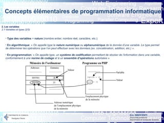Eric INNOCENTI
Associate professor
Department of Computer Science
Concepts élémentaires de programmation informatique
2. Les variables
2.1 Variables et types (2/3)
- Type des variables = nature (nombre entier, nombre réel, caractère, etc.).
- En algorithmique: « On appelle type la nature numérique ou alphanumérique de la donnée d’une variable. Le type permet
de déterminer les opérations que l’on peut effectuer avec les données (ex. concaténation, addition, etc.) ».
- En programmation: « On appelle type, un système de codification permettant de stocker de l’information dans une variable,
conformément à une norme de codage et à un ensemble d’opérations autorisées »
 