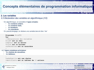 Eric INNOCENTI
Associate professor
Department of Computer Science
Concepts élémentaires de programmation informatique
2. Les variables
2.2 Déclaration des variables en algorithmique (1/2)
- En algorithmique, on considère 4 types simples:
- les nombres entiers,
- les nombres réels,
- les booléens,
- les caractères.
- En pseudo-langage, on déclare une variable dans le bloc ‘Var’
- et 2 types complexes principaux:
- les chaînes de caractères,
- les tableaux,
Programme PrixTTC
Var
//Déclarations des variables
PrixHT est un réel
Compteur est un entier
Trouve est un booléen
carRecherche est un caractère
…
…
nomDeFamille est une chaîne
identifiants est un tableau de 10 entiers
…
 