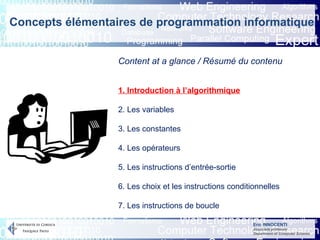 Eric INNOCENTI
Associate professor
Department of Computer Science
Content at a glance / Résumé du contenu
1. Introduction à l’algorithmique
2. Les variables
3. Les constantes
4. Les opérateurs
5. Les instructions d’entrée-sortie
6. Les choix et les instructions conditionnelles
7. Les instructions de boucle
Concepts élémentaires de programmation informatique
 
