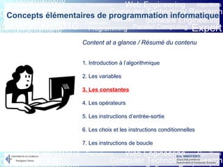 Eric INNOCENTI
Associate professor
Department of Computer Science
Content at a glance / Résumé du contenu
1. Introduction à l’algorithmique
2. Les variables
3. Les constantes
4. Les opérateurs
5. Les instructions d’entrée-sortie
6. Les choix et les instructions conditionnelles
7. Les instructions de boucle
Concepts élémentaires de programmation informatique
 