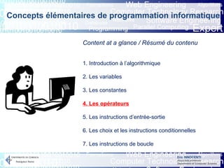 Eric INNOCENTI
Associate professor
Department of Computer Science
Content at a glance / Résumé du contenu
1. Introduction à l’algorithmique
2. Les variables
3. Les constantes
4. Les opérateurs
5. Les instructions d’entrée-sortie
6. Les choix et les instructions conditionnelles
7. Les instructions de boucle
Concepts élémentaires de programmation informatique
 