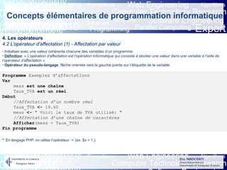 Eric INNOCENTI
Associate professor
Department of Computer Science
Concepts élémentaires de programmation informatique
4. Les opérateurs
4.2 L’opérateur d’affectation (1) - Affectation par valeur
- Initialiser avec une valeur cohérente chacune des variables d’un programme.
- Définition: « L’opération d’affectation est l’opération informatique qui consiste à stocker une valeur dans une variable à l’aide de
l’opérateur d’affectation ».
- Opérateur du pseudo-langage: flèche orientée vers la gauche pointe sur l’étiquette de la variable.
Programme Exemples d’affectations
Var
mess est une chaîne
Taux_TVA est un réel
Début
//Affectation d’un nombre réel
Taux_TVA <- 19.60
mess <- " Voici le taux de TVA utilisé: "
//Affectation d’une chaîne de caractères
Afficher(mess + Taux_TVA)
Fin programme
- En langage PHP, on utilise l’opérateur ‘=’ (ex. $x = 1;).
 