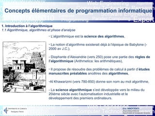 Eric INNOCENTI
Associate professor
Department of Computer Science
Concepts élémentaires de programmation informatique
1. Introduction à l’algorithmique
1.1 Algorithmique, algorithmes et phase d’analyse
- L’algorithmique est la science des algorithmes,
- La notion d’algorithme existerait déjà à l’époque de Babylone (-
2000 av J.C.),
- Diophante d’Alexandrie (vers 250) pose une partie des règles de
l’algorithmique (Arithmetica: les arithmétiques),
- Il propose de résoudre des problèmes de calcul à partir d’études
manuscrites préalables ancêtres des algorithmes,
-Al Khawarizmi (vers 780-850) donne son nom au mot algorithme,
- La science algorithmique s’est développée vers le milieu du
20iéme siècle avec l’automatisation industrielle et le
développement des premiers ordinateurs.
 