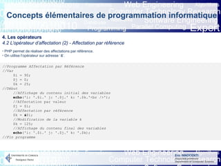 Eric INNOCENTI
Associate professor
Department of Computer Science
Concepts élémentaires de programmation informatique
4. Les opérateurs
4.2 L’opérateur d’affectation (2) - Affectation par référence
- PHP permet de réaliser des affectations par référence.
- On utilise l’opérateur sur adresse ‘&’.
//Programme Affectation par Référence
//Var
$i = 90;
$j = 0;
$k = 25;
//Début
//Affichage du contenu initial des variables
echo('i: '.$i.' j: '.$j.' k: '.$k.'<br />');
//Affectation par valeur
$j = $i;
//Affectation par référence
$k = &$i;
//Modification de la variable k
$k = 125;
//Affichage du contenu final des variables
echo('i: '.$i.' j: '.$j.' k: '.$k);
//Fin programme
 