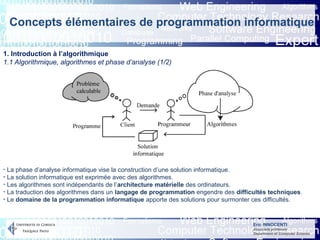 Eric INNOCENTI
Associate professor
Department of Computer Science
Concepts élémentaires de programmation informatique
1. Introduction à l’algorithmique
1.1 Algorithmique, algorithmes et phase d’analyse (1/2)
- La phase d’analyse informatique vise la construction d’une solution informatique.
- La solution informatique est exprimée avec des algorithmes.
- Les algorithmes sont indépendants de l’architecture matérielle des ordinateurs.
- La traduction des algorithmes dans un langage de programmation engendre des difficultés techniques.
- Le domaine de la programmation informatique apporte des solutions pour surmonter ces difficultés.
 