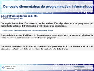 Eric INNOCENTI
Associate professor
Department of Computer Science
Concepts élémentaires de programmation informatique
5. Les instructions d’entrée-sortie (1/5)
5.1 Définitions générales
On appelle instructions d’entrée-sortie, les instructions d’un algorithme ou d’un programme qui
permettent d’échanger de l’information avec l’utilisateur du programme. .
On appelle instructions d’affichage, les instructions qui permettent d’envoyer sur un périphérique de
sortie, les valeurs contenues dans les variables d’un programme.
On appelle instructions de lecture, les instructions qui permettent de lire les données à partir d’un
périphérique d’entrée, et de les stocker dans des variables afin de les traiter.
- On distingue les instructions d’affichage et les instructions de lecture.
 