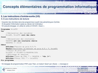 Eric INNOCENTI
Associate professor
Department of Computer Science
Concepts élémentaires de programmation informatique
5. Les instructions d’entrée-sortie (3/5)
5.3 Les instructions de lecture
- Importer des données dans les programmes à partir des périphériques d’entrée.
- À récupérer l’information saisie au clavier de l’ordinateur.
- En pseudo-langage: on utilise le verbe à l’infinitif « Saisir ».
Programme PrixTTC
Var
//Déclaration des variables
PrixHT, PrixTTC sont des réels
Const
//Déclarations des constantes
TAUXTVA est une constante réelle
TAUXTVA <- 19.60
Début
Afficher("Saisie du prix H.T.")
Saisir("Saisissez le montant du prix H.T.: ", PrixHT)
//Calcul du prix TTC
PrixTTC <- PrixHT*(1+TAUXTVA/100)
//Affichage du résultat
Afficher("Taux de TVA: " + TAUXTVA + "<br />")
Afficher("Total TTC: " + PrixTTC)
Fin programme
- En langage de programmation PHP, avec Titan, on traduit ‘Saisir’ par ‘[Saisir, « message»]’.
 