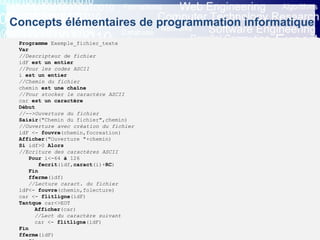 Eric INNOCENTI
Associate professor
Department of Computer Science
Concepts élémentaires de programmation informatique
5. Les instructions d’entrée-sortie (4/5)
5.4 Lecture et écriture dans un fichier - (1) Eléments d’algorithmique
- En programmation, on distingue les fichiers texte et les fichiers binaires.
- Définition: « On appelle descripteur de fichier, une variable indiquant la position en cours dans un fichier et à partir de laquelle on
effectue un traitement informatique ».
Programme Exemple_fichier_texte
Var
//Descripteur de fichier
idF est un entier
//Pour les codes ASCII
i est un entier
//Chemin du fichier
chemin est une chaîne
//Pour stocker le caractère ASCII
car est un caractère
Début
//-->Ouverture du fichier
Saisir("Chemin du fichier",chemin)
//Ouverture avec création du fichier
idF <- fouvre(chemin,focreation)
Afficher("Ouverture "+chemin)
Si idf>0 Alors
//Ecriture des caractères ASCII
Pour i<-64 à 126
fecrit(idf,caract(i)+RC)
Fin
fferme(idf)
//Lecture caract. du fichier
idF<- fouvre(chemin,folecture)
car <- flitligne(idF)
Tantque car<>EOT
Afficher(car)
//Lect du caractère suivant
car <- flitligne(idF)
Fin
fferme(idF)
 
