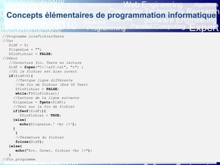 Eric INNOCENTI
Associate professor
Department of Computer Science
Concepts élémentaires de programmation informatique
5. Les instructions d’entrée-sortie (5/5)
5.4 Lecture et écriture dans un fichier - (2) Utilisation des fichiers en langage PHP
//Programme LireFichierTexte
//Var
$idF = 0;
$ligneLue = "";
$finFichier = FALSE;
//Début
//Ouverture fic. Texte en lecture
$idF = fopen("C:aff.txt", "r") ;
//Si le fichier est bien ouvert
if($idF>0){
//Tantque ligne différente
//de fin de fichier (End Of Text)
$finFichier = FALSE;
while(!$finFichier){
//Lecture de la ligne suivante
$ligneLue = fgets($idF);
//Test sur la fin de fichier
if(feof($idF)){
$finFichier = TRUE;
}else{
echo($ligneLue.' <br />');
}
}
//Fermeture du fichier
fclose($idF);
}else{
echo("Err. Ouver. fichier <br />");
}
//Fin programme
 