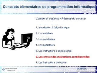 Eric INNOCENTI
Associate professor
Department of Computer Science
Content at a glance / Résumé du contenu
1. Introduction à l’algorithmique
2. Les variables
3. Les constantes
4. Les opérateurs
5. Les instructions d’entrée-sortie
6. Les choix et les instructions conditionnelles
7. Les instructions de boucle
Concepts élémentaires de programmation informatique
 