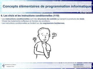 Eric INNOCENTI
Associate professor
Department of Computer Science
Concepts élémentaires de programmation informatique
6. Les choix et les instructions conditionnelles (1/10)
- Les instructions conditionnelles sont des structures de contrôle qui servent à construire des tests.
- Choisir les traitements à effectuer en fonction de conditions.
- Les instructions conditionnelles se fondent sur des expressions booléennes.
 