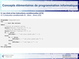 Eric INNOCENTI
Associate professor
Department of Computer Science
Concepts élémentaires de programmation informatique
6. Les choix et les instructions conditionnelles (4/10)
6.1 L’instruction conditionnelle Si…Alors…Sinon (3/3)
Programme CompareEntiers
Var
i,j sont des entiers
Début
//Saisie du premier entier
Saisir("Entrez l’entier n°1 ", i)
//Saisie du deuxième entier
Saisir("Entrez l'entier n°2 ", j)
Si i>j Alors
Afficher(i + " est plus grand que " + j)
Sinon
Si i<j Alors
Afficher(j + " est plus grand que "+ i)
Sinon
Afficher(i + " est égal à " + j)
Fin
Fin
Fin programme
 