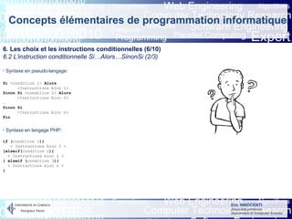 Eric INNOCENTI
Associate professor
Department of Computer Science
Concepts élémentaires de programmation informatique
6. Les choix et les instructions conditionnelles (6/10)
6.2 L’instruction conditionnelle Si…Alors…SinonSi (2/3)
- Syntaxe en pseudo-langage:
- Syntaxe en langage PHP:
Si <condition 1> Alors
<Instructions bloc 1>
Sinon Si <condition 2> Alors
<Instructions bloc 2>
…
Sinon Si
<Instructions bloc n>
Fin
if (condition 1){
< Instructions bloc 1 >
}elseif(condition 2){
< Instructions bloc 2 >
} elseif (condition 3){
< Instructions bloc n >
}
 