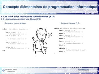 Eric INNOCENTI
Associate professor
Department of Computer Science
Concepts élémentaires de programmation informatique
6. Les choix et les instructions conditionnelles (9/10)
6.2 L’instruction conditionnelle Selon (2/3)
- Syntaxe en pseudo-langage: - Syntaxe en langage PHP:
Selon < variable de comparaison > :
Cas < valeur 1 > :
< Instructions bloc 1 >
Cas < valeur 2 > :
< Instructions bloc 2 >
…
cas < valeur n > :
< Instructions bloc n >
autre cas :
< Instructions bloc n+1 >
Fin
switch (< variable de comparaison >){
case < valeur 1 > :
< Instructions bloc 1 >
break ;
case < valeur 2 > :
< Instructions bloc 2 >
break ;
…
case < valeur n > :
< Instructions bloc n >
break ;
default :
< Instructions par défaut >
break ;
}
 