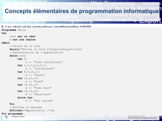 Eric INNOCENTI
Associate professor
Department of Computer Science
Concepts élémentaires de programmation informatique
6. Les choix et les instructions conditionnelles (10/10)
6.3 L’instruction conditionnelle Selon (3/3)Programme Selon
Var
note est un réel
m est une chaîne
Début
//Saisie de la note
Saisir("Entrez la note d'algorithmique",note)
//Determination de l'appréciation
Selon note
Cas 0:
m <- "Très insuffisant"
Cas 1,2,3,4,5,6,7:
m <- "Insuffisant"
Cas 8,9,10,11:
m <- "moyen"
Cas 12,13,14:
m <- "bien"
Cas 15,16,17:
m <- "Très bien"
Cas 18,19,20:
m <- "Excellent"
Autre Cas:
m <- "Non valide"
Fin
//Affiche le message
Afficher("Appréciation :"+m)
Fin programme
 