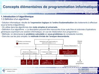 Eric INNOCENTI
Associate professor
Department of Computer Science
Concepts élémentaires de programmation informatique
1. Introduction à l’algorithmique
1.2 Définition d’un algorithme
- Solution informatique: résulte de l’expression logique de l’ordre d’automatisation des traitements à effectuer
sous la forme d’algorithmes.
- On utilise dans les algorithmes des mots simples et universels.
- Définition d’un algorithme: « La description pouvant être manuscrite d’une suite finie et ordonnée d’opérations
génériques exprimant une solution informatique, en vue de l’élaboration d’un programme ».
- Méthode: on décompose le problème calculable en sous-problèmes de complexité moindre.
- Dans les cas les plus simples: la méthode triviale de l’analyse descendante.
 