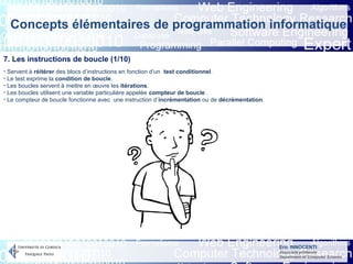 Eric INNOCENTI
Associate professor
Department of Computer Science
Concepts élémentaires de programmation informatique
7. Les instructions de boucle (1/10)
- Servent à réitérer des blocs d’instructions en fonction d’un test conditionnel.
- Le test exprime la condition de boucle.
- Les boucles servent à mettre en œuvre les itérations.
- Les boucles utilisent une variable particulière appelée compteur de boucle .
- Le compteur de boucle fonctionne avec une instruction d’incrémentation ou de décrémentation.
 