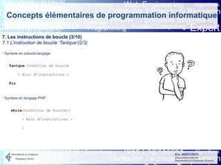 Eric INNOCENTI
Associate professor
Department of Computer Science
Concepts élémentaires de programmation informatique
7. Les instructions de boucle (3/10)
7.1 L’instruction de boucle ‘Tantque’(2/3)
- Syntaxe en pseudo-langage:
- Syntaxe en langage PHP:
Tantque Condition de boucle
< Bloc d’instructions >
Fin
while(Condition de boucle){
< Bloc d’instructions >
}
 