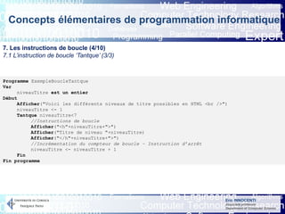 Eric INNOCENTI
Associate professor
Department of Computer Science
Concepts élémentaires de programmation informatique
7. Les instructions de boucle (4/10)
7.1 L’instruction de boucle ‘Tantque’ (3/3)
Programme ExempleBoucleTantque
Var
niveauTitre est un entier
Début
Afficher("Voici les différents niveaux de titre possibles en HTML <br />")
niveauTitre <- 1
Tantque niveauTitre<7
//Instructions de boucle
Afficher("<h"+niveauTitre+">")
Afficher("Titre de niveau "+niveauTitre)
Afficher("</h"+niveauTitre+">")
//Incrémentation du compteur de boucle – Instruction d’arrêt
niveauTitre <- niveauTitre + 1
Fin
Fin programme
 