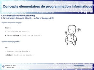 Eric INNOCENTI
Associate professor
Department of Computer Science
Concepts élémentaires de programmation informatique
7. Les instructions de boucle (6/10)
7.1 L’instruction de boucle ‘Boucle… À Faire Tantque’ (2/3)
- Syntaxe en pseudo-langage:
- Syntaxe en langage PHP:
Boucle
< Instructions de boucle >
A Faire Tantque < Condition de boucle >
do{
< Instructions de boucle >
}while(< Condition de boucle >);
 