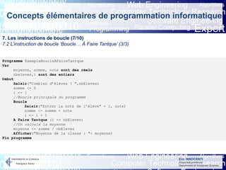 Eric INNOCENTI
Associate professor
Department of Computer Science
Concepts élémentaires de programmation informatique
7. Les instructions de boucle (7/10)
7.2 L’instruction de boucle ‘Boucle… À Faire Tantque’ (3/3)
Programme ExempleBoucleAFaireTantque
Var
moyenne, somme, note sont des réels
nbeleves,i sont des entiers
Début
Saisir("Combien d’élèves ? ",nbEleves)
somme <- 0
i <- 1
//Boucle principale du programme
Boucle
Saisir("Entrer la note de l’élève" + i, note)
somme <- somme + note
i <- i + 1
A Faire Tantque (i <= nbEleves)
//On calcule la moyenne
moyenne <- somme / nbEleves
Afficher("Moyenne de la classe : "+ moyenne)
Fin programme
 