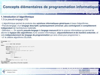 Eric INNOCENTI
Associate professor
Department of Computer Science
Concepts élémentaires de programmation informatique
1. Introduction à l’algorithmique
1.3 Le pseudo-langage (1/2)
- L’algorithmique permet de produire des solutions informatiques génériques à base d’algorithmes.
- Pseudo-langage: d’un langage descriptif, syntaxiquement universel, peu contraignant et complètement
indépendant de l’architecture matérielle.
- Définition: « On appelle pseudo-langage le langage manuscrit de la science informatique qui permet de
décrire la logique des algorithmes d’une solution informatique, séquentiellement et de manière ordonnée, et
cela indépendamment du langage de programmation qui sera choisi pour programmer ».
- cf. le célèbre algorithme d’Euclide.
Programme PGCD
Var
n,b,k sont des entiers
Début
Afficher("Saisissez deux entiers non nuls")
Saisir("Entrez n", n)
Saisir("Entrez m", m)
//Reste de la division entière de n par b
k <- modulo(n,m)
TantQue (k<>0)
n <- m
m <- k
k <- modulo(n,b)
Fin
Afficher("Le P.G.C.D. vaut "+ m)
Fin programme
Algorithme 1. L’algorithme d’Euclide simplifié.
 