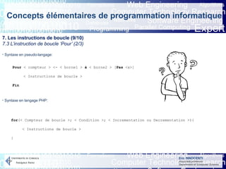 Eric INNOCENTI
Associate professor
Department of Computer Science
Concepts élémentaires de programmation informatique
7. Les instructions de boucle (9/10)
7.3 L’instruction de boucle ‘Pour’ (2/3)
Pour < compteur > <- < borne1 > à < borne2 > [Pas <x>]
< Instructions de boucle >
Fin
for(< Compteur de boucle >; < Condition >; < Incrementation ou Decrementation >){
< Instructions de boucle >
}
- Syntaxe en pseudo-langage:
- Syntaxe en langage PHP:
 
