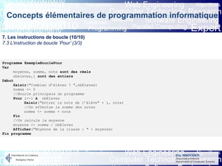 Eric INNOCENTI
Associate professor
Department of Computer Science
Concepts élémentaires de programmation informatique
7. Les instructions de boucle (10/10)
7.3 L’instruction de boucle ‘Pour’ (3/3)
Programme ExempleBouclePour
Var
moyenne, somme, note sont des réels
nbeleves,i sont des entiers
Début
Saisir("Combien d’élèves ? ",nbEleves)
Somme <- 0
//Boucle principale du programme
Pour i<-1 à nbEleves
Saisir("Entrer la note de l’élève" + i, note)
//On effectue la somme des notes
somme <- somme + note
Fin
//On calcule la moyenne
moyenne <- somme / nbEleves
Afficher("Moyenne de la classe : " + moyenne)
Fin programme
 