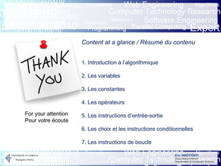 Eric INNOCENTI
Associate professor
Department of Computer Science
For your attention
Pour votre écoute
Content at a glance / Résumé du contenu
1. Introduction à l’algorithmique
2. Les variables
3. Les constantes
4. Les opérateurs
5. Les instructions d’entrée-sortie
6. Les choix et les instructions conditionnelles
7. Les instructions de boucle
 