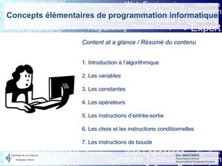 Eric INNOCENTI
Associate professor
Department of Computer Science
Content at a glance / Résumé du contenu
1. Introduction à l’algorithmique
2. Les variables
3. Les constantes
4. Les opérateurs
5. Les instructions d’entrée-sortie
6. Les choix et les instructions conditionnelles
7. Les instructions de boucle
Concepts élémentaires de programmation informatique
 