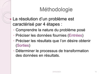Méthodologie
 La résolution d’un problème est
caractérisé par 4 étapes :
◦ Comprendre la nature du problème posé
◦ Préciser les données fournies (Entrées)
◦ Préciser les résultats que l’on désire obtenir
(Sorties)
◦ Déterminer le processus de transformation
des données en résultats.
24/02/2023 10
 