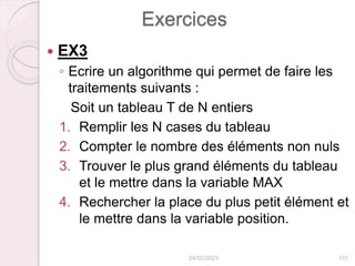 Exercices
 EX3
◦ Ecrire un algorithme qui permet de faire les
traitements suivants :
Soit un tableau T de N entiers
1. Remplir les N cases du tableau
2. Compter le nombre des éléments non nuls
3. Trouver le plus grand éléments du tableau
et le mettre dans la variable MAX
4. Rechercher la place du plus petit élément et
le mettre dans la variable position.
24/02/2023 101
 