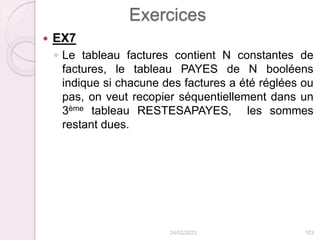 Exercices
 EX7
◦ Le tableau factures contient N constantes de
factures, le tableau PAYES de N booléens
indique si chacune des factures a été réglées ou
pas, on veut recopier séquentiellement dans un
3ème tableau RESTESAPAYES, les sommes
restant dues.
24/02/2023 103
 
