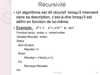 Récursivité
 Un algorithme est dit récursif lorsqu’il intervient
dans sa description, c’est-à-dire lorsqu’il est
défini en fonction de lui-même.
 Exemple: x0
= 1, xn
= x*xn-1
si n≥1
Fonction fact(x : entier, n : entier):entier
Variable Résultat : entier;
Début
Si(n=0) alors
Résultat =1;
Sinon
Résultat = x*fact(x,n-1);
Fsi
Renvoyer Résultat;
Fin
24/02/2023 104
 