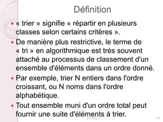 Définition
 « trier » signifie « répartir en plusieurs
classes selon certains critères ».
 De manière plus restrictive, le terme de
« tri » en algorithmique est très souvent
attaché au processus de classement d'un
ensemble d'éléments dans un ordre donné.
 Par exemple, trier N entiers dans l'ordre
croissant, ou N noms dans l'ordre
alphabétique.
 Tout ensemble muni d'un ordre total peut
fournir une suite d'éléments à trier.
24/02/2023 106
 