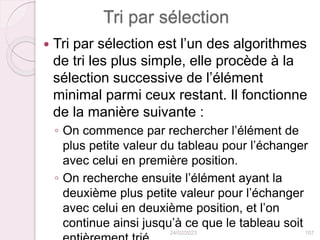 Tri par sélection
 Tri par sélection est l’un des algorithmes
de tri les plus simple, elle procède à la
sélection successive de l’élément
minimal parmi ceux restant. Il fonctionne
de la manière suivante :
◦ On commence par rechercher l’élément de
plus petite valeur du tableau pour l’échanger
avec celui en première position.
◦ On recherche ensuite l’élément ayant la
deuxième plus petite valeur pour l’échanger
avec celui en deuxième position, et l’on
continue ainsi jusqu’à ce que le tableau soit
24/02/2023 107
 