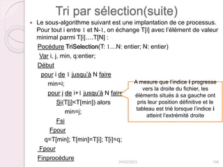Tri par sélection(suite)
 Le sous-algorithme suivant est une implantation de ce processus.
Pour tout i entre 1 et N-1, on échange T[i] avec l’élément de valeur
minimal parmi T[i]….T[N] :
Pocédure TriSelection(T: 1…N: entier; N: entier)
Var i, j, min, q:entier;
Début
pour i de 1 jusqu’à N faire
min=i;
pour j de i+1 jusqu’à N faire
Si(T[j]<T[min]) alors
min=j;
Fsi
Fpour
q=T[min]; T[min]=T[i]; T[i]=q;
Fpour
Finprocédure
24/02/2023 108
A mesure que l’indice i progresse
vers la droite du fichier, les
éléments situés à sa gauche ont
pris leur position définitive et le
tableau est trié lorsque l’indice i
atteint l’extrémité droite
 