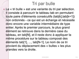 Tri par bulle
 Le « tri bulle » est une variante du tri par sélection.
Il consiste à parcourir le tableau tab en permutant
toute paire d'éléments consécutifs (tab[k],tab[k+1])
non ordonnés - ce qui est un échange et nécessite
donc encore une variable intermédiaire de type
entier. Après le premier parcours, le plus grand
élément se retrouve dans la dernière case du
tableau, en tab[N], et il reste donc à appliquer la
même procédure sur le tableau composé des
éléments tab[1], ..., tab[N-1]. Le nom de ce tri
provient du déplacement des « bulles » les plus
grandes vers la droite.
24/02/2023 110
 