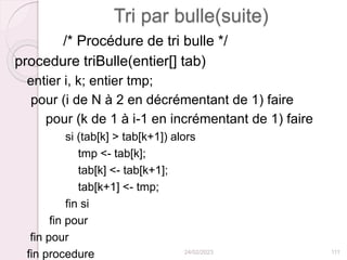 Tri par bulle(suite)
/* Procédure de tri bulle */
procedure triBulle(entier[] tab)
entier i, k; entier tmp;
pour (i de N à 2 en décrémentant de 1) faire
pour (k de 1 à i-1 en incrémentant de 1) faire
si (tab[k] > tab[k+1]) alors
tmp <- tab[k];
tab[k] <- tab[k+1];
tab[k+1] <- tmp;
fin si
fin pour
fin pour
fin procedure 24/02/2023 111
 