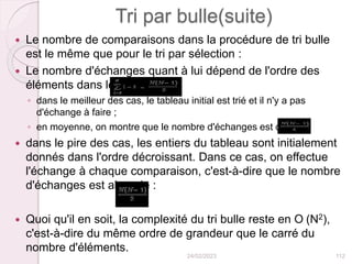 Tri par bulle(suite)
 Le nombre de comparaisons dans la procédure de tri bulle
est le même que pour le tri par sélection :
 Le nombre d'échanges quant à lui dépend de l'ordre des
éléments dans le tableau :
◦ dans le meilleur des cas, le tableau initial est trié et il n'y a pas
d'échange à faire ;
◦ en moyenne, on montre que le nombre d'échanges est de :
 dans le pire des cas, les entiers du tableau sont initialement
donnés dans l'ordre décroissant. Dans ce cas, on effectue
l'échange à chaque comparaison, c'est-à-dire que le nombre
d'échanges est alors de :
 Quoi qu'il en soit, la complexité du tri bulle reste en O (N2),
c'est-à-dire du même ordre de grandeur que le carré du
nombre d'éléments.
24/02/2023 112
 