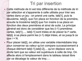 Tri par insertion
 Cette méthode de tri est très différente de la méthode de tri
par sélection et s'apparente à celle utilisée pour trier ses
cartes dans un jeu : on prend une carte, tab[1], puis la
deuxième, tab[2], que l'on place en fonction de la première,
ensuite la troisième tab[3] que l'on insère à sa place en
fonction des deux premières et ainsi de suite. Le principe
général est donc de considérer que les (i-1) premières
cartes, tab[1],..., tab[i-1] sont triées et de placer la ie carte,
tab[i], à sa place parmi les (i-1) déjà triées, et ce jusqu'à ce
que i = N.
 Pour placer tab[i], on utilise une variable intermédiaire tmp
pour conserver sa valeur qu'on compare successivement à
chaque élément tab[i-1],tab[i-2],... qu'on déplace vers la
droite tant que sa valeur est supérieure à celle de tmp. On
affecte alors à l'emplacement dans le tableau laissé libre
par ce décalage la valeur de tmp.
24/02/2023 113
 